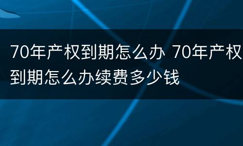 70年产权到期怎么办 70年产权到期怎么办续费多少钱
