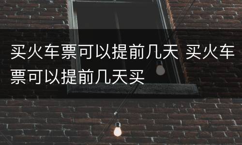 买火车票可以提前几天 买火车票可以提前几天买
