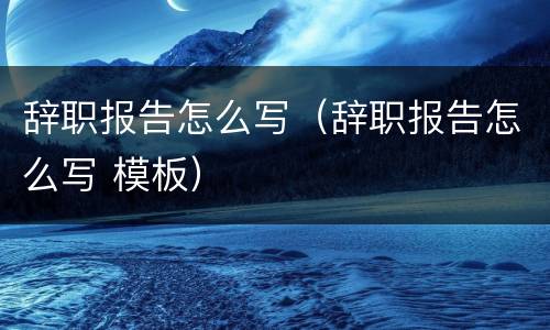 辞职报告怎么写（辞职报告怎么写 模板）