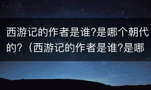 西游记的作者是谁?是哪个朝代的?（西游记的作者是谁?是哪个朝代的人）