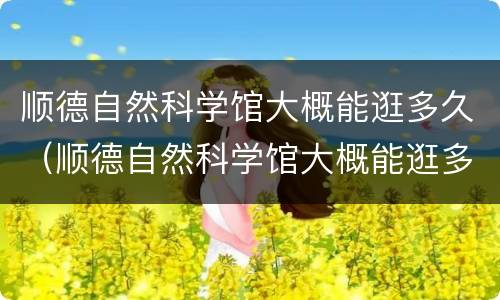 顺德自然科学馆大概能逛多久（顺德自然科学馆大概能逛多久呀）