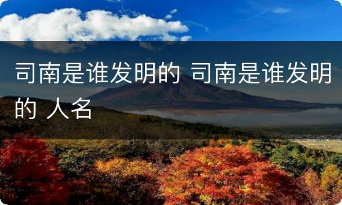 司南是谁发明的 司南是谁发明的 人名