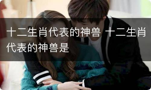 十二生肖代表的神兽 十二生肖代表的神兽是