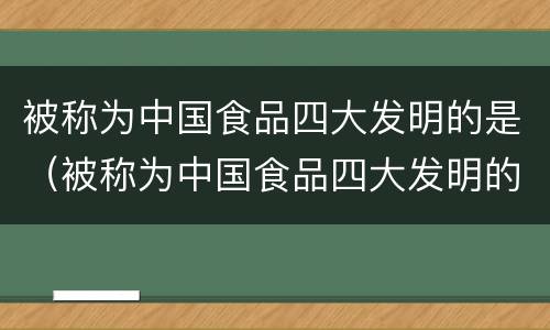 被称为中国食品四大发明的是（被称为中国食品四大发明的是哪个）