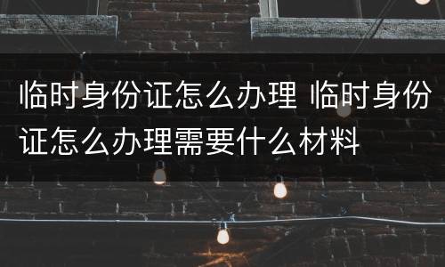 临时身份证怎么办理 临时身份证怎么办理需要什么材料