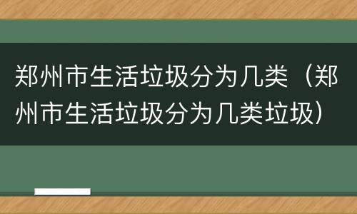 郑州市生活垃圾分为几类（郑州市生活垃圾分为几类垃圾）