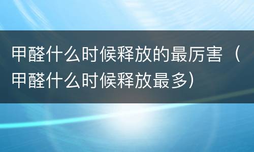 甲醛什么时候释放的最厉害（甲醛什么时候释放最多）