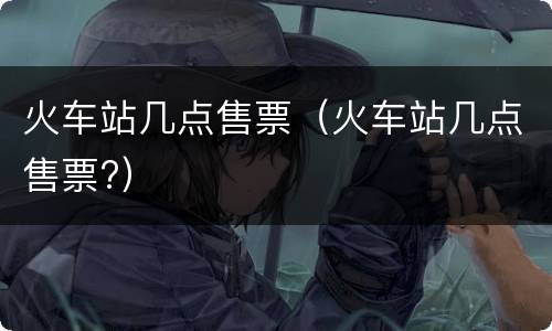 火车站几点售票（火车站几点售票?）