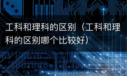 工科和理科的区别（工科和理科的区别哪个比较好）