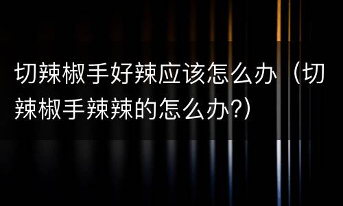 切辣椒手好辣应该怎么办（切辣椒手辣辣的怎么办?）