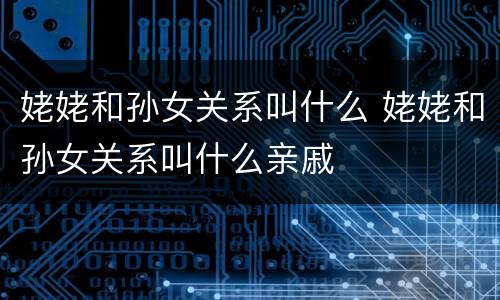 姥姥和孙女关系叫什么 姥姥和孙女关系叫什么亲戚