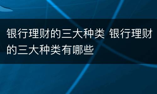 银行理财的三大种类 银行理财的三大种类有哪些