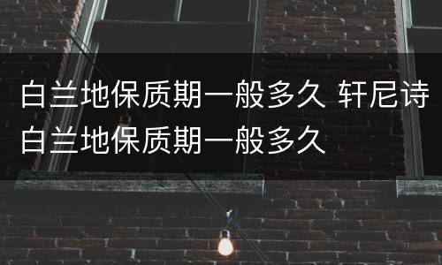 白兰地保质期一般多久 轩尼诗白兰地保质期一般多久