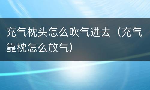 充气枕头怎么吹气进去（充气靠枕怎么放气）