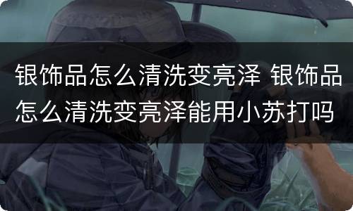 银饰品怎么清洗变亮泽 银饰品怎么清洗变亮泽能用小苏打吗