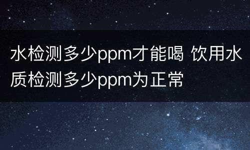 水检测多少ppm才能喝 饮用水质检测多少ppm为正常