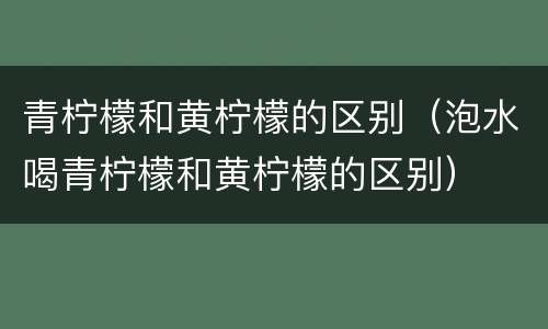 青柠檬和黄柠檬的区别（泡水喝青柠檬和黄柠檬的区别）