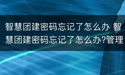 智慧团建密码忘记了怎么办 智慧团建密码忘记了怎么办?管理员怎么重置