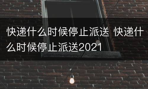 快递什么时候停止派送 快递什么时候停止派送2021