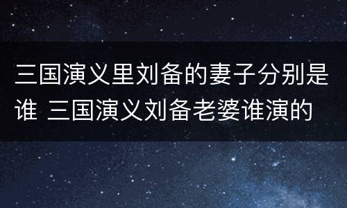 三国演义里刘备的妻子分别是谁 三国演义刘备老婆谁演的