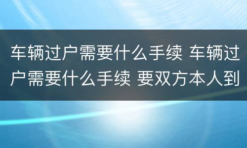 车辆过户需要什么手续 车辆过户需要什么手续 要双方本人到场吗