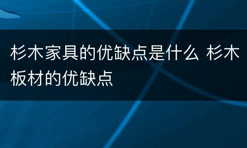 杉木家具的优缺点是什么 杉木板材的优缺点