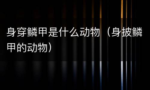 身穿鳞甲是什么动物（身披鳞甲的动物）