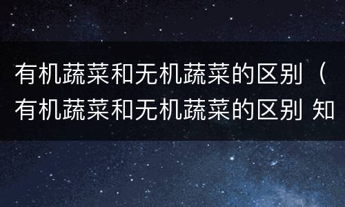 有机蔬菜和无机蔬菜的区别（有机蔬菜和无机蔬菜的区别 知乎）