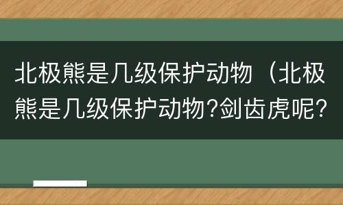 北极熊是几级保护动物（北极熊是几级保护动物?剑齿虎呢?）