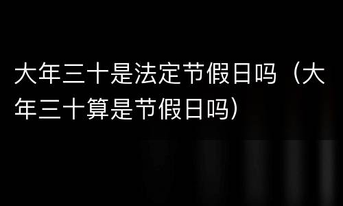 大年三十是法定节假日吗（大年三十算是节假日吗）