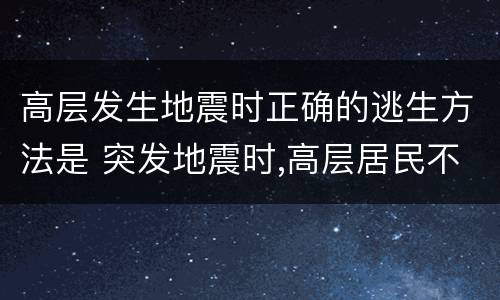 高层发生地震时正确的逃生方法是 突发地震时,高层居民不应采取的逃生方法是什么