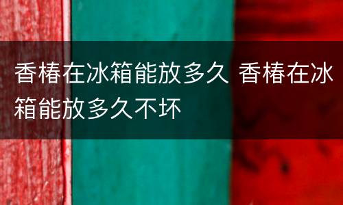 香椿在冰箱能放多久 香椿在冰箱能放多久不坏