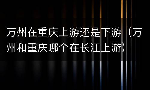 万州在重庆上游还是下游（万州和重庆哪个在长江上游）