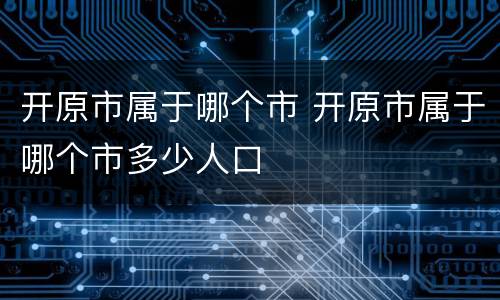 开原市属于哪个市 开原市属于哪个市多少人口