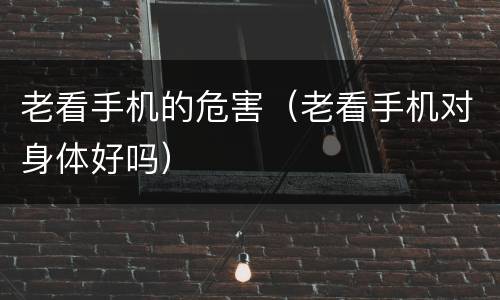 老看手机的危害（老看手机对身体好吗）