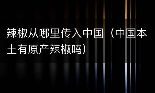 辣椒从哪里传入中国（中国本土有原产辣椒吗）