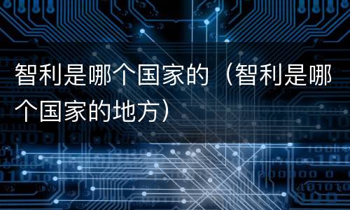 智利是哪个国家的（智利是哪个国家的地方）