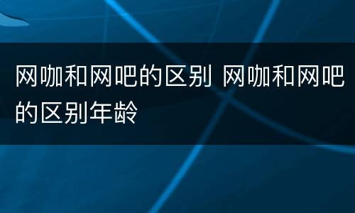 网咖和网吧的区别 网咖和网吧的区别年龄