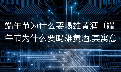 端午节为什么要喝雄黄酒（端午节为什么要喝雄黄酒,其寓意是什么）