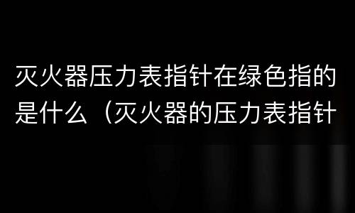 灭火器压力表指针在绿色指的是什么（灭火器的压力表指针在绿色表示什么）
