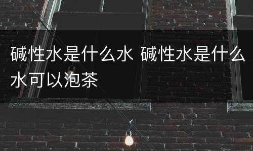 碱性水是什么水 碱性水是什么水可以泡茶