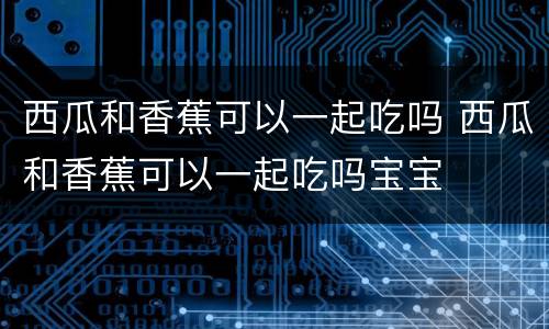 西瓜和香蕉可以一起吃吗 西瓜和香蕉可以一起吃吗宝宝
