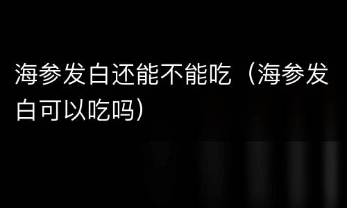 海参发白还能不能吃（海参发白可以吃吗）