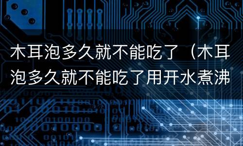 木耳泡多久就不能吃了（木耳泡多久就不能吃了用开水煮沸以后能放多久）
