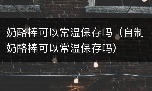 奶酪棒可以常温保存吗（自制奶酪棒可以常温保存吗）