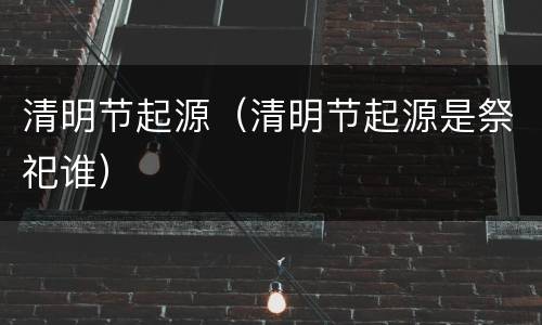 清明节起源（清明节起源是祭祀谁）