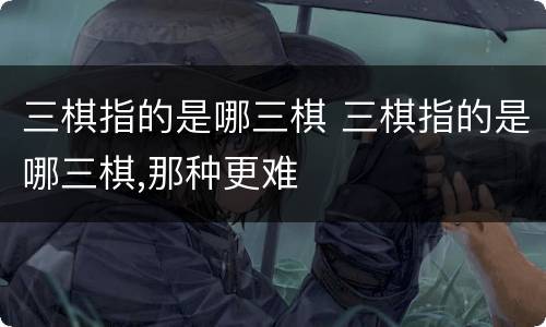 三棋指的是哪三棋 三棋指的是哪三棋,那种更难