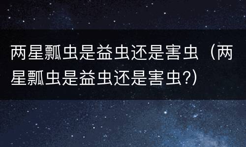 两星瓢虫是益虫还是害虫（两星瓢虫是益虫还是害虫?）