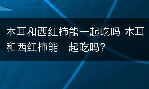 木耳和西红柿能一起吃吗 木耳和西红柿能一起吃吗?