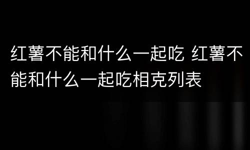 红薯不能和什么一起吃 红薯不能和什么一起吃相克列表
